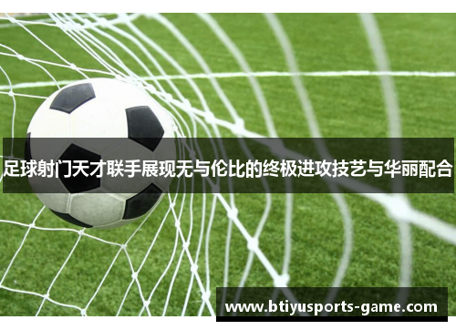 足球射门天才联手展现无与伦比的终极进攻技艺与华丽配合