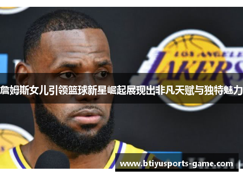 詹姆斯女儿引领篮球新星崛起展现出非凡天赋与独特魅力